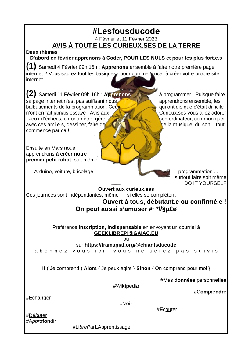 #Lesfousducode 4 Février et 11 Février 2023 AVIS À TOUT.E LES CURIEUX.SES DE LA TERRE Deux thèmes D’abord en février apprenons à Coder, POUR LES NULS et pour les plus fort.e.s (1) Samedi 4 Février 09h 16h : Apprenons ensemble à faire notre première page internet ? Vous saurez tout les basiques, pour comme ncer à créer votre propre site internet (2) Samedi 11 Février 09h 16h : Apprenons à programmer . Puisque faire sa page internet n’est pas suffisant nous apprendrons ensemble, les balbutiements de la programmation. Ceux qui ont dis que c’était difficile n’ont en fait jamais essayé ! Avis aux Curieux.ses vous allez adorer . Jeux d’échecs, chronomètre, gérer son ordinateur, communiquer avec ces ami.e.s, dessiner, faire de de la musique, du son... tout commence par ca ! Ensuite en Mars nous apprendrons à créer notre premier petit robot, soit même Arduino, voiture, bricolage, programmation ... surtout faire soit même DO IT YOURSELF Ouvert aux curieux.ses Ces journées sont indépendantes, même si elles se complètent Ouvert à tous, débutant.e ou confirmé.e ! On peut aussi s’amuser #~*\/§µ£ø Préférence inscription, indispensable en envoyant un courriel à GEEKLIBREPI@GAIAC.EU ou sur https://framapiaf.org/@chiantsducode abonnez vous ici, vous ne serez pas suivis If ( Je comprend ) Alors { Je peux agire } Sinon { On comprend pour moi } #Mes données personnelles #Wikipedia #Comprendre #Echanger #Voir #Ecouter #Débuter #Approfondir #LibreParLApprentissage